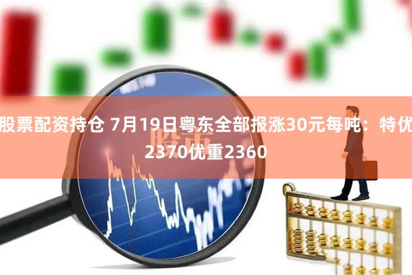 股票配资持仓 7月19日粤东全部报涨30元每吨：特优2370优重2360