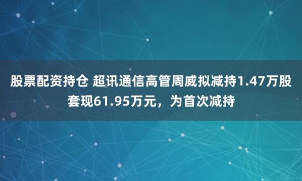 股票配资持仓 超讯通信高管周威拟减持1.47万股套现61.95万元,为首次减持