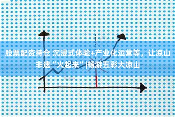 股票配资持仓 沉浸式体验+产业化运营等，让凉山非遗“火起来”|畅游五彩大凉山