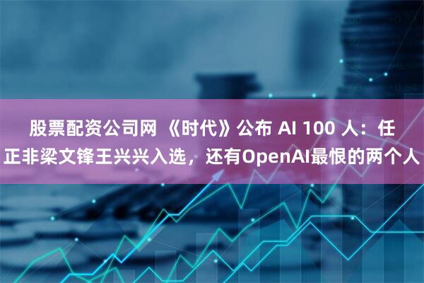 股票配资公司网 《时代》公布 AI 100 人：任正非梁文锋王兴兴入选，还有OpenAI最恨的两个人
