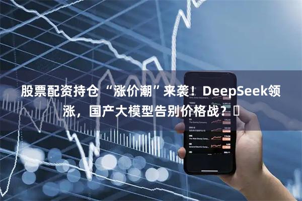 股票配资持仓 “涨价潮”来袭！DeepSeek领涨，国产大模型告别价格战？​