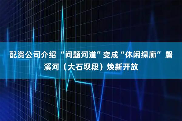 配资公司介绍 “问题河道”变成“休闲绿廊” 磐溪河（大石坝段）焕新开放