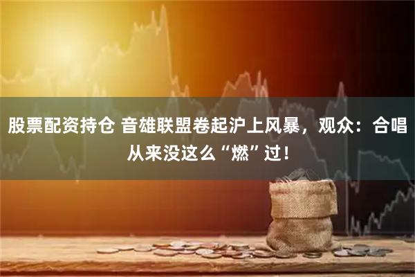 股票配资持仓 音雄联盟卷起沪上风暴，观众：合唱从来没这么“燃”过！