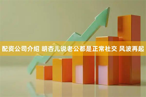 配资公司介绍 胡杏儿说老公都是正常社交 风波再起