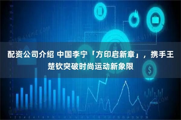 配资公司介绍 中国李宁「方印启新章」，携手王楚钦突破时尚运动新象限