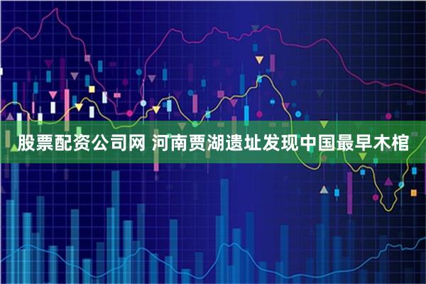 股票配资公司网 河南贾湖遗址发现中国最早木棺