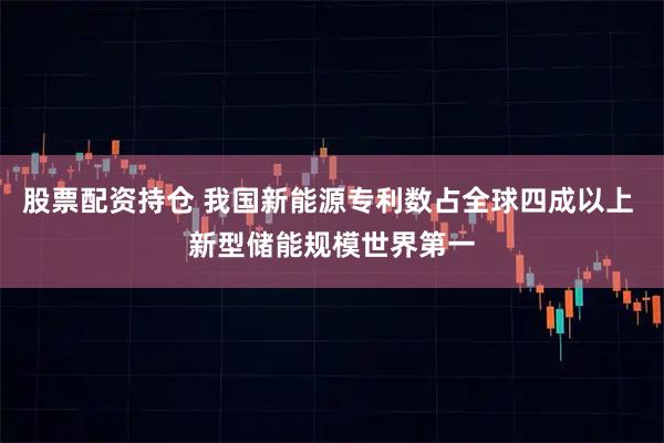 股票配资持仓 我国新能源专利数占全球四成以上 新型储能规模世界第一