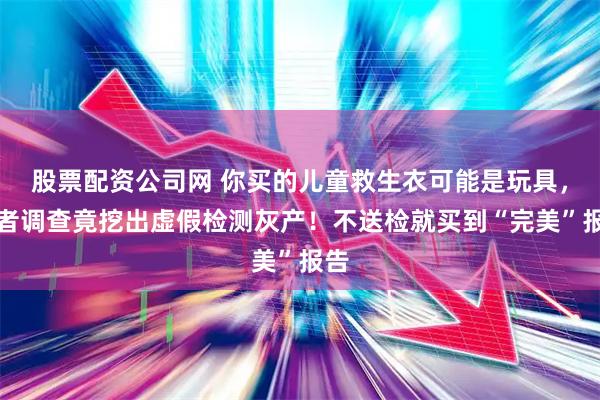 股票配资公司网 你买的儿童救生衣可能是玩具，记者调查竟挖出虚假检测灰产！不送检就买到“完美”报告