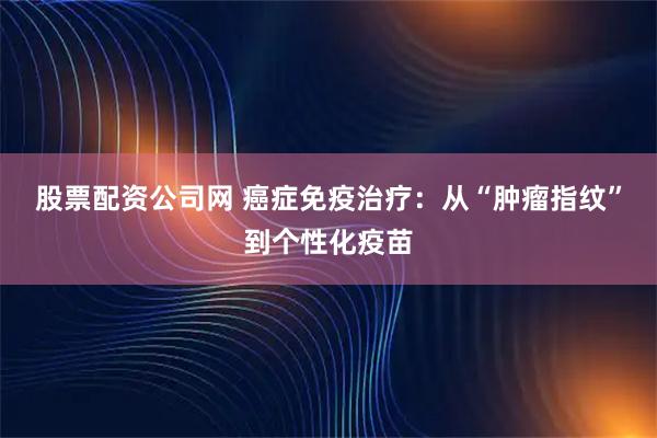 股票配资公司网 癌症免疫治疗：从“肿瘤指纹”到个性化疫苗