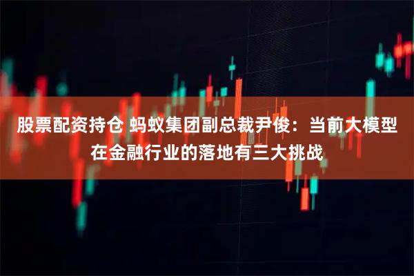 股票配资持仓 蚂蚁集团副总裁尹俊：当前大模型在金融行业的落地有三大挑战