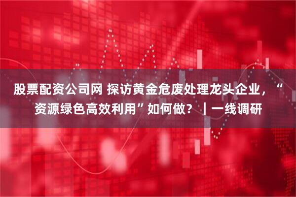 股票配资公司网 探访黄金危废处理龙头企业，“资源绿色高效利用”如何做？｜一线调研