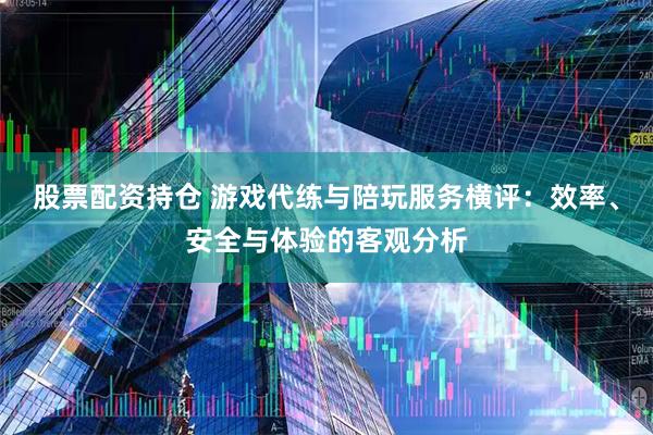 股票配资持仓 游戏代练与陪玩服务横评：效率、安全与体验的客观分析