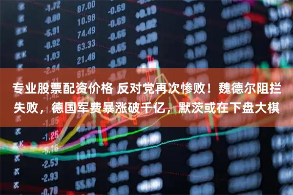 专业股票配资价格 反对党再次惨败！魏德尔阻拦失败，德国军费暴涨破千亿，默茨或在下盘大棋