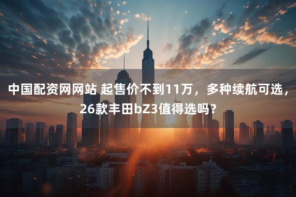 中国配资网网站 起售价不到11万，多种续航可选，26款丰田bZ3值得选吗？