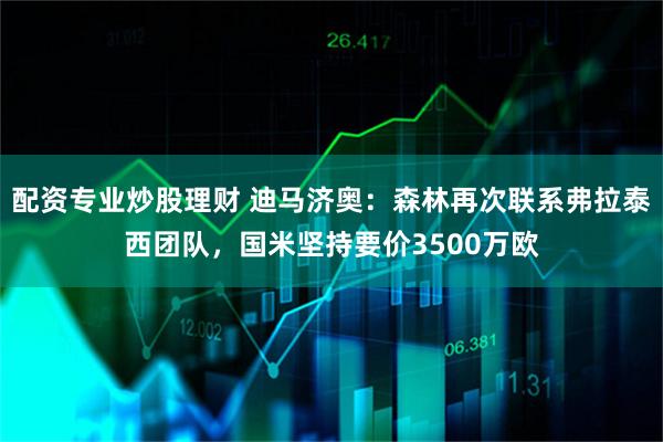 配资专业炒股理财 迪马济奥：森林再次联系弗拉泰西团队，国米坚持要价3500万欧