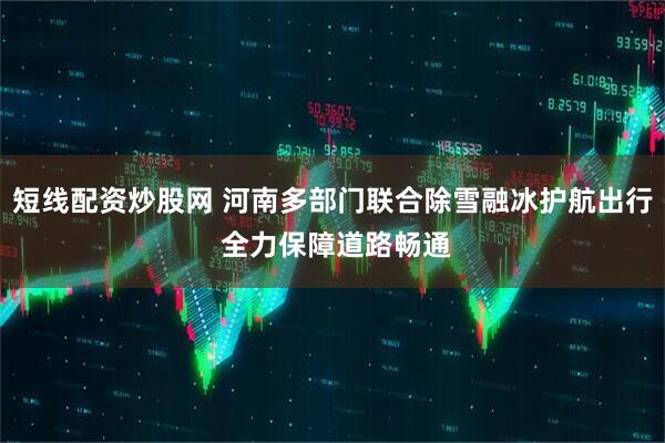 短线配资炒股网 河南多部门联合除雪融冰护航出行 全力保障道路畅通