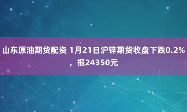 山东原油期货配资 1月21日沪锌期货收盘下跌0.2%，报24350元