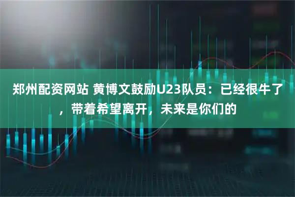 郑州配资网站 黄博文鼓励U23队员：已经很牛了，带着希望离开，未来是你们的