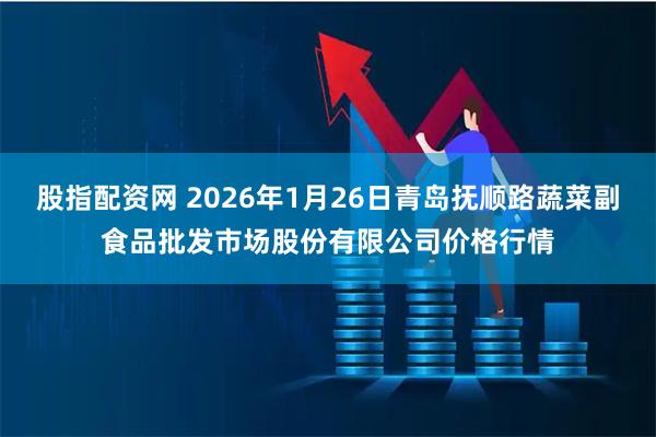 股指配资网 2026年1月26日青岛抚顺路蔬菜副食品批发市场股份有限公司价格行情