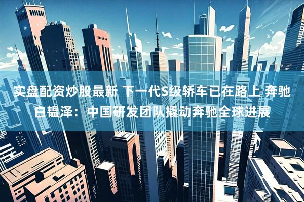 实盘配资炒股最新 下一代S级轿车已在路上 奔驰白韫泽：中国研发团队撬动奔驰全球进展