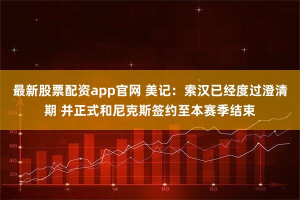 最新股票配资app官网 美记：索汉已经度过澄清期 并正式和尼克斯签约至本赛季结束
