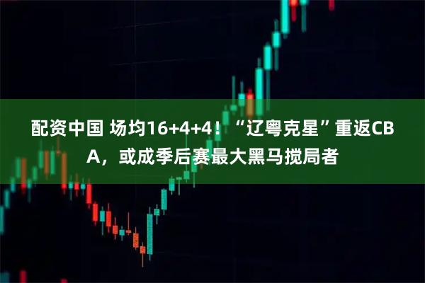 配资中国 场均16+4+4！“辽粤克星”重返CBA，或成季后赛最大黑马搅局者