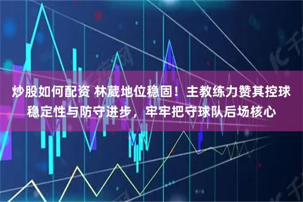 炒股如何配资 林葳地位稳固！主教练力赞其控球稳定性与防守进步，牢牢把守球队后场核心