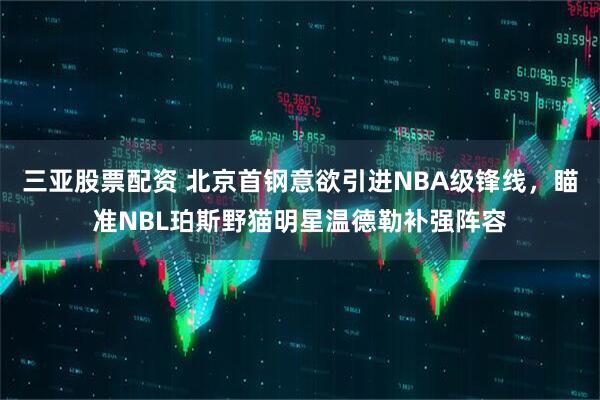 三亚股票配资 北京首钢意欲引进NBA级锋线，瞄准NBL珀斯野猫明星温德勒补强阵容
