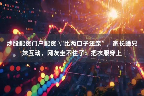 炒股配资门户配资 ＂比两口子还亲”，家长晒兄妹互动，网友坐不住了：把衣服穿上