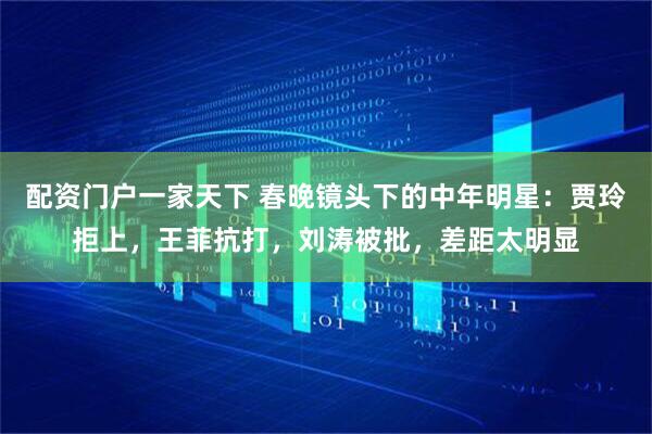 配资门户一家天下 春晚镜头下的中年明星：贾玲拒上，王菲抗打，刘涛被批，差距太明显