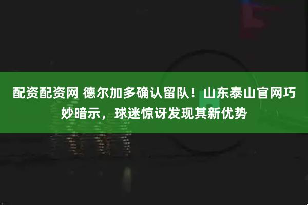 配资配资网 德尔加多确认留队！山东泰山官网巧妙暗示，球迷惊讶发现其新优势