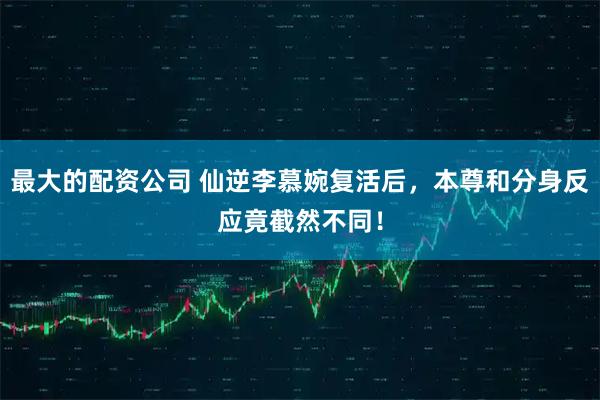 最大的配资公司 仙逆李慕婉复活后，本尊和分身反应竟截然不同！