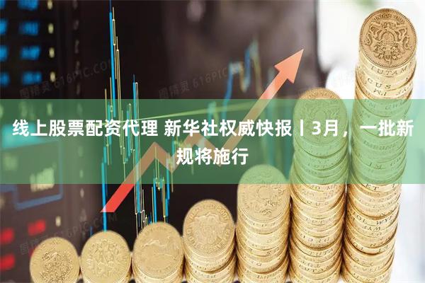 线上股票配资代理 新华社权威快报丨3月，一批新规将施行