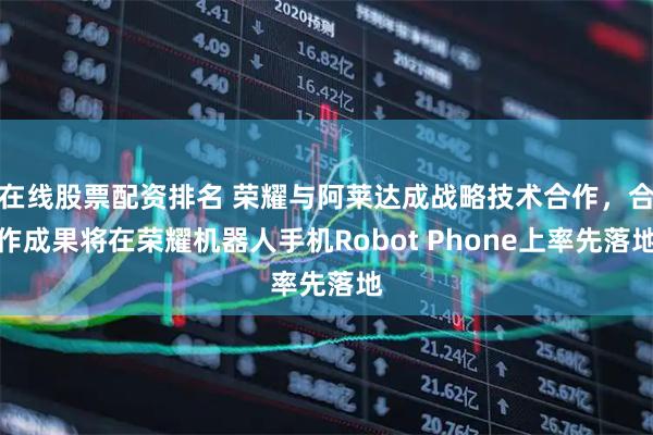 在线股票配资排名 荣耀与阿莱达成战略技术合作，合作成果将在荣耀机器人手机Robot Phone上率先落地