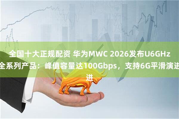 全国十大正规配资 华为MWC 2026发布U6GHz全系列产品：峰值容量达100Gbps，支持6G平滑演进