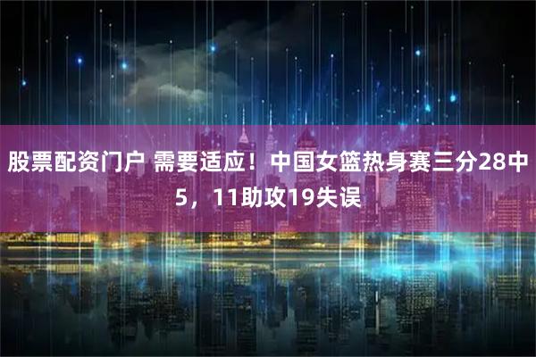 股票配资门户 需要适应！中国女篮热身赛三分28中5，11助攻19失误