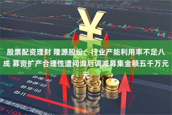 股票配资理财 隆源股份：行业产能利用率不足八成 募资扩产合理性遭问询后调减募集金额五千万元