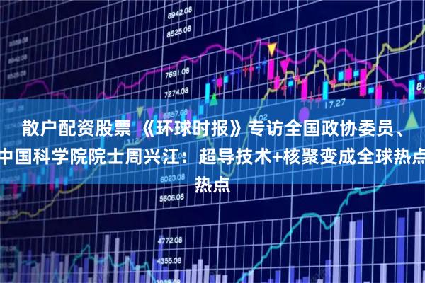 散户配资股票 《环球时报》专访全国政协委员、中国科学院院士周兴江：超导技术+核聚变成全球热点