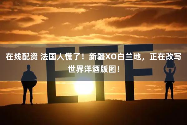 在线配资 法国人慌了！新疆XO白兰地，正在改写世界洋酒版图！