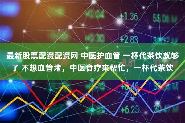 最新股票配资配资网 中医护血管 一杯代茶饮就够了 不想血管堵，中医食疗来帮忙，一杯代茶饮