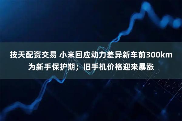 按天配资交易 小米回应动力差异新车前300km为新手保护期；旧手机价格迎来暴涨