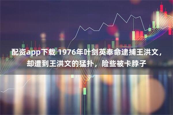 配资app下载 1976年叶剑英奉命逮捕王洪文，却遭到王洪文的猛扑，险些被卡脖子
