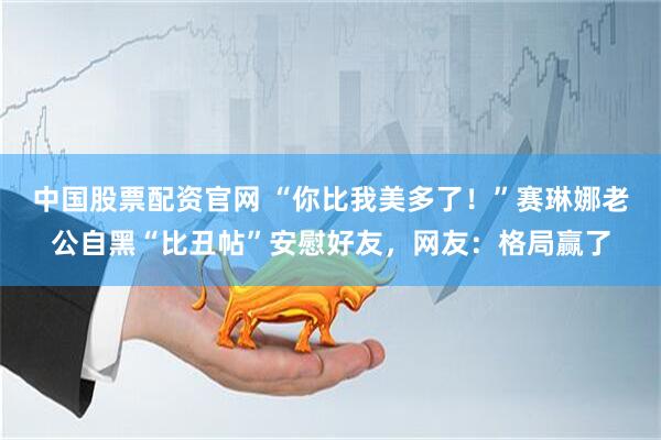 中国股票配资官网 “你比我美多了！”赛琳娜老公自黑“比丑帖”安慰好友，网友：格局赢了