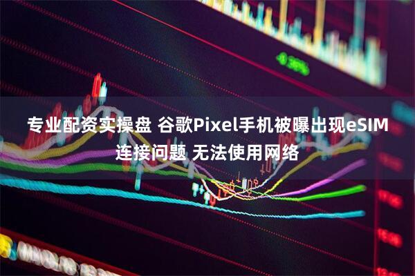 专业配资实操盘 谷歌Pixel手机被曝出现eSIM连接问题 无法使用网络
