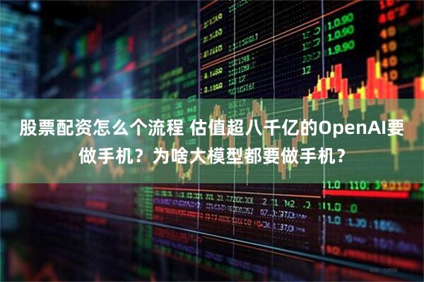 股票配资怎么个流程 估值超八千亿的OpenAI要做手机？为啥大模型都要做手机？