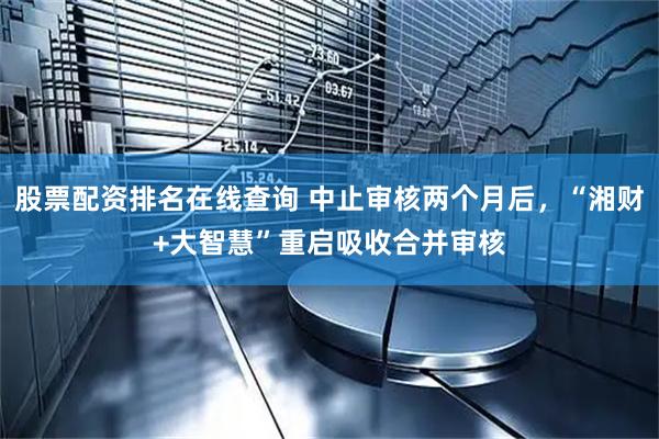 股票配资排名在线查询 中止审核两个月后，“湘财+大智慧”重启吸收合并审核