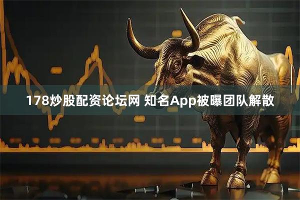 178炒股配资论坛网 知名App被曝团队解散