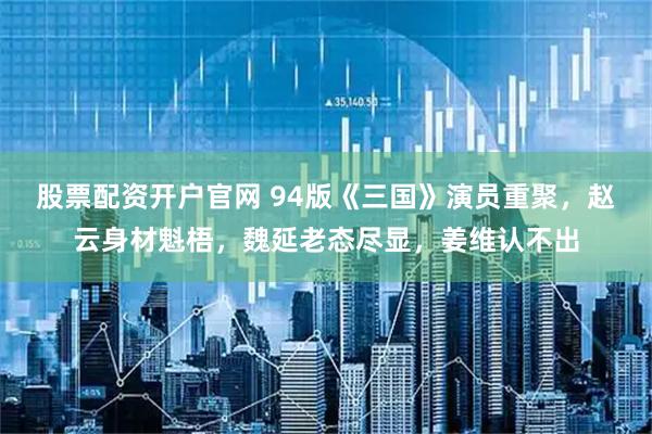 股票配资开户官网 94版《三国》演员重聚,赵云身材魁梧,魏延老态尽显,姜维认不出