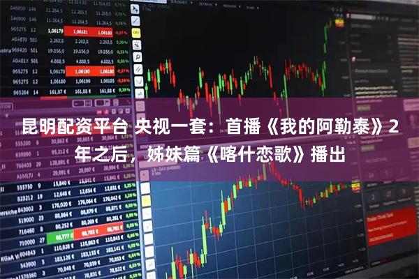 昆明配资平台 央视一套：首播《我的阿勒泰》2年之后，姊妹篇《喀什恋歌》播出