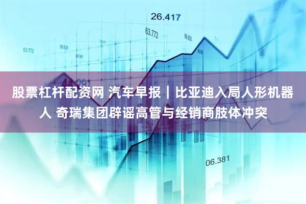 股票杠杆配资网 汽车早报｜比亚迪入局人形机器人 奇瑞集团辟谣高管与经销商肢体冲突